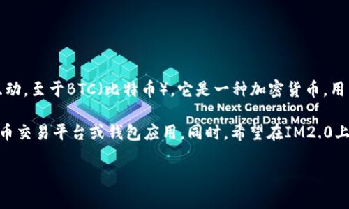 IM2.0是一款社交应用，主要用于用户之间的信息交流和分享，方便人们建立联系和互动。至于BTC（比特币），它是一种加密货币，用于数字货币交易和价值储存。IM2.0本身并不直接涉及加密货币交易或比特币的功能。

如果您希望在IM2.0中进行与比特币相关的操作，您可能需要查看其他专门的数字货币交易平台或钱包应用。同时，希望在IM2.0上讨论比特币或其他加密资产的用户，可以考虑通过群组或讨论板块来交流相关信息。

如果您有关于IM2.0及其功能的具体问题，欢迎继续提出！